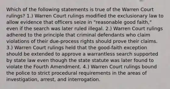 Which of the following statements is true of the Warren Court rulings? 1.) Warren Court rulings modified the exclusionary law to allow evidence that officers seize in "reasonable good faith," even if the search was later ruled illegal. 2.) Warren Court rulings adhered to the principle that criminal defendants who claim violations of their due-process rights should prove their claims. 3.) Warren Court rulings held that the good-faith exception should be extended to approve a warrantless search supported by state law even though the state statute was later found to violate the Fourth Amendment. 4.) Warren Court rulings bound the police to strict procedural requirements in the areas of investigation, arrest, and interrogation.