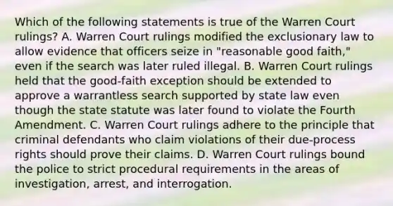 Which of the following statements is true of the Warren Court rulings? A. Warren Court rulings modified the exclusionary law to allow evidence that officers seize in "reasonable good faith," even if the search was later ruled illegal. B. Warren Court rulings held that the good-faith exception should be extended to approve a warrantless search supported by state law even though the state statute was later found to violate the Fourth Amendment. C. Warren Court rulings adhere to the principle that criminal defendants who claim violations of their due-process rights should prove their claims. D. Warren Court rulings bound the police to strict procedural requirements in the areas of investigation, arrest, and interrogation.