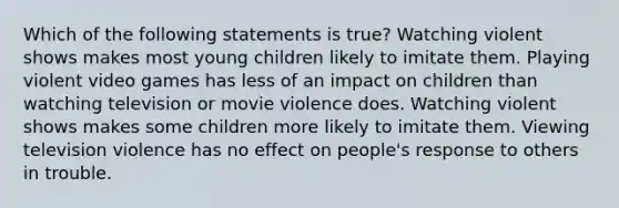 Which of the following statements is true? Watching violent shows makes most young children likely to imitate them. Playing violent video games has less of an impact on children than watching television or movie violence does. Watching violent shows makes some children more likely to imitate them. Viewing television violence has no effect on people's response to others in trouble.