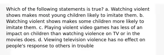 Which of the following statements is true? a. Watching violent shows makes most young children likely to imitate them. b. Watching violent shows makes some children more likely to imitate them. c. Playing violent video games has less of an impact on children than watching violence on TV or in the movies does. d. Viewing television violence has no effect on people's response to others in trouble