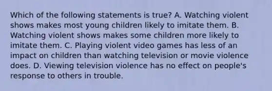 Which of the following statements is true? A. Watching violent shows makes most young children likely to imitate them. B. Watching violent shows makes some children more likely to imitate them. C. Playing violent video games has less of an impact on children than watching television or movie violence does. D. Viewing television violence has no effect on people's response to others in trouble.