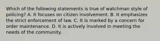 Which of the following statements is true of watchman style of policing? A. It focuses on citizen involvement. B. It emphasizes the strict enforcement of law. C. It is marked by a concern for order maintenance. D. It is actively involved in meeting the needs of the community.