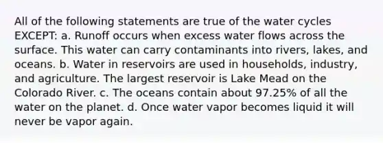 All of the following statements are true of the water cycles EXCEPT: a. Runoff occurs when excess water flows across the surface. This water can carry contaminants into rivers, lakes, and oceans. b. Water in reservoirs are used in households, industry, and agriculture. The largest reservoir is Lake Mead on the Colorado River. c. The oceans contain about 97.25% of all the water on the planet. d. Once water vapor becomes liquid it will never be vapor again.