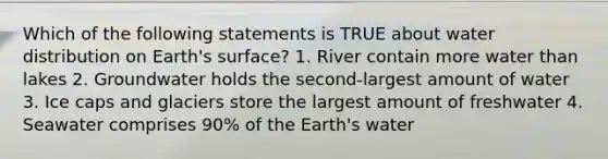 Which of the following statements is TRUE about water distribution on Earth's surface? 1. River contain more water than lakes 2. Groundwater holds the second-largest amount of water 3. Ice caps and glaciers store the largest amount of freshwater 4. Seawater comprises 90% of the Earth's water