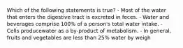 Which of the following statements is true? - Most of the water that enters the digestive tract is excreted in feces. - Water and beverages comprise 100% of a person's total water intake. - Cells producewater as a by-product of metabolism. - In general, fruits and vegetables are less than 25% water by weigh