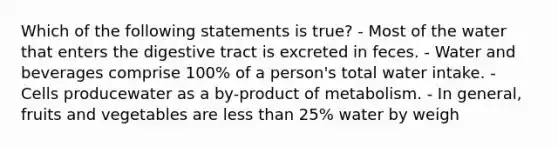 Which of the following statements is true? - Most of the water that enters the digestive tract is excreted in feces. - Water and beverages comprise 100% of a person's total water intake. - Cells producewater as a by-product of metabolism. - In general, fruits and vegetables are less than 25% water by weigh