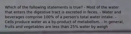 Which of the following statements is true? - Most of the water that enters the digestive tract is excreted in feces. - Water and beverages comprise 100% of a person's total water intake. - Cells produce water as a by-product of metabolism. - In general, fruits and vegetables are less than 25% water by weigh