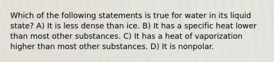 Which of the following statements is true for water in its liquid state? A) It is less dense than ice. B) It has a specific heat lower than most other substances. C) It has a heat of vaporization higher than most other substances. D) It is nonpolar.