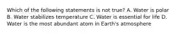 Which of the following statements is not true? A. Water is polar B. Water stabilizes temperature C. Water is essential for life D. Water is the most abundant atom in Earth's atmosphere