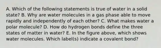 A. Which of the following statements is true of water in a solid state? B. Why are water molecules in a gas phase able to move rapidly and independently of each other? C. What makes water a polar molecule? D. How do hydrogen bonds define the three states of matter in water? E. In the figure above, which shows water molecules. Which label(s) indicate a covalent bond?