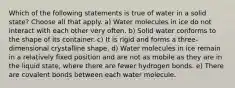 Which of the following statements is true of water in a solid state? Choose all that apply. a) Water molecules in ice do not interact with each other very often. b) Solid water conforms to the shape of its container. c) It is rigid and forms a three-dimensional crystalline shape. d) Water molecules in ice remain in a relatively fixed position and are not as mobile as they are in the liquid state, where there are fewer hydrogen bonds. e) There are covalent bonds between each water molecule.