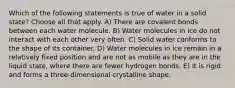 Which of the following statements is true of water in a solid state? Choose all that apply. A) There are covalent bonds between each water molecule. B) Water molecules in ice do not interact with each other very often. C) Solid water conforms to the shape of its container. D) Water molecules in ice remain in a relatively fixed position and are not as mobile as they are in the liquid state, where there are fewer hydrogen bonds. E) It is rigid and forms a three-dimensional crystalline shape.