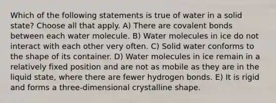 Which of the following statements is true of water in a solid state? Choose all that apply. A) There are covalent bonds between each water molecule. B) Water molecules in ice do not interact with each other very often. C) Solid water conforms to the shape of its container. D) Water molecules in ice remain in a relatively fixed position and are not as mobile as they are in the liquid state, where there are fewer hydrogen bonds. E) It is rigid and forms a three-dimensional crystalline shape.