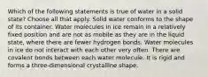 Which of the following statements is true of water in a solid state? Choose all that apply. Solid water conforms to the shape of its container. Water molecules in ice remain in a relatively fixed position and are not as mobile as they are in the liquid state, where there are fewer hydrogen bonds. Water molecules in ice do not interact with each other very often. There are covalent bonds between each water molecule. It is rigid and forms a three-dimensional crystalline shape.