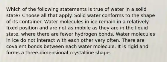 Which of the following statements is true of water in a solid state? Choose all that apply. Solid water conforms to the shape of its container. Water molecules in ice remain in a relatively fixed position and are not as mobile as they are in the liquid state, where there are fewer hydrogen bonds. Water molecules in ice do not interact with each other very often. There are covalent bonds between each water molecule. It is rigid and forms a three-dimensional crystalline shape.