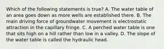 Which of the following statements is true? A. The water table of an area goes down as more wells are established there. B. The main driving force of groundwater movement is electrostatic attraction in the capillary fringe. C. A perched water table is one that sits high on a hill rather than low in a valley. D. The slope of the water table is called the hydraulic head.