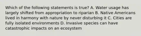 Which of the following statements is true? A. Water usage has largely shifted from appropriation to riparian B. Native Americans lived in harmony with nature by never disturbing it C. Cities are fully isolated environments D. Invasive species can have catastrophic impacts on an ecosystem