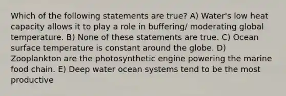 Which of the following statements are true? A) Water's low heat capacity allows it to play a role in buffering/ moderating global temperature. B) None of these statements are true. C) Ocean <a href='https://www.questionai.com/knowledge/kkV3ggZUFU-surface-temperature' class='anchor-knowledge'>surface temperature</a> is constant around the globe. D) Zooplankton are the photosynthetic engine powering the marine food chain. E) Deep water ocean systems tend to be the most productive