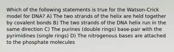 Which of the following statements is true for the Watson-Crick model for DNA? A) The two strands of the helix are held together by covalent bonds B) The two strands of the DNA helix run in the same direction C) The purines (double rings) base-pair with the pyrimidines (single rings) D) The nitrogenous bases are attached to the phosphate molecules