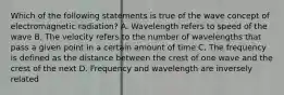 Which of the following statements is true of the wave concept of electromagnetic radiation? A. Wavelength refers to speed of the wave B. The velocity refers to the number of wavelengths that pass a given point in a certain amount of time C. The frequency is defined as the distance between the crest of one wave and the crest of the next D. Frequency and wavelength are inversely related