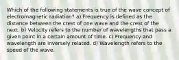 Which of the following statements is true of the wave concept of electromagnetic radiation? a) Frequency is defined as the distance between the crest of one wave and the crest of the next. b) Velocity refers to the number of wavelengths that pass a given point in a certain amount of time. c) Frequency and wavelength are inversely related. d) Wavelength refers to the speed of the wave.