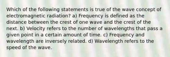 Which of the following statements is true of the wave concept of electromagnetic radiation? a) Frequency is defined as the distance between the crest of one wave and the crest of the next. b) Velocity refers to the number of wavelengths that pass a given point in a certain amount of time. c) Frequency and wavelength are inversely related. d) Wavelength refers to the speed of the wave.