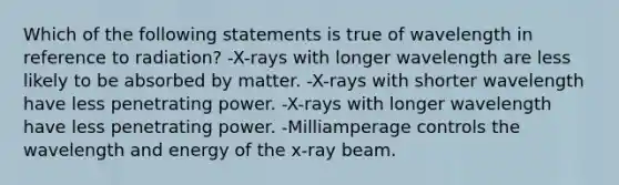 Which of the following statements is true of wavelength in reference to radiation? -X-rays with longer wavelength are less likely to be absorbed by matter. -X-rays with shorter wavelength have less penetrating power. -X-rays with longer wavelength have less penetrating power. -Milliamperage controls the wavelength and energy of the x-ray beam.