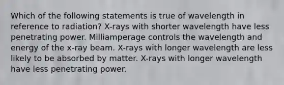 Which of the following statements is true of wavelength in reference to radiation? X-rays with shorter wavelength have less penetrating power. Milliamperage controls the wavelength and energy of the x-ray beam. X-rays with longer wavelength are less likely to be absorbed by matter. X-rays with longer wavelength have less penetrating power.