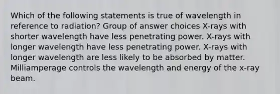 Which of the following statements is true of wavelength in reference to radiation? Group of answer choices X-rays with shorter wavelength have less penetrating power. X-rays with longer wavelength have less penetrating power. X-rays with longer wavelength are less likely to be absorbed by matter. Milliamperage controls the wavelength and energy of the x-ray beam.