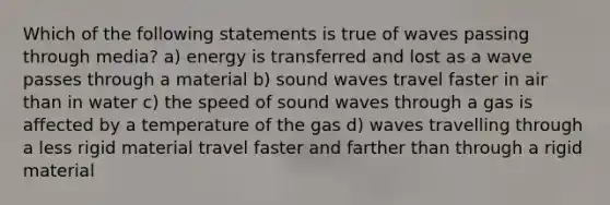 Which of the following statements is true of waves passing through media? a) energy is transferred and lost as a wave passes through a material b) sound waves travel faster in air than in water c) the speed of sound waves through a gas is affected by a temperature of the gas d) waves travelling through a less rigid material travel faster and farther than through a rigid material