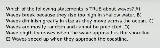 Which of the following statements is TRUE about waves? A) Waves break because they rise too high in shallow water. B) Waves diminish greatly in size as they move across the ocean. C) Waves are mostly random and cannot be predicted. D) Wavelength increases when the wave approaches the shoreline. E) Waves speed up when they approach the coastline.