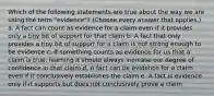 Which of the following statements are true about the way we are using the term "evidence"? (Choose every answer that applies.) a. A fact can count as evidence for a claim even if it provides only a tiny bit of support for that claim b. A fact that only provides a tiny bit of support for a claim is not strong enough to be evidence c. If something counts as evidence for us that a claim is true, learning it should always increase our degree of confidence in that claim d. A fact can be evidence for a claim even if it conclusively establishes the claim e. A fact is evidence only if it supports but does not conclusively prove a claim