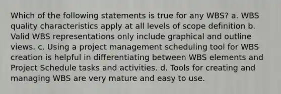 Which of the following statements is true for any WBS? a. WBS quality characteristics apply at all levels of scope definition b. Valid WBS representations only include graphical and outline views. c. Using a project management scheduling tool for WBS creation is helpful in differentiating between WBS elements and Project Schedule tasks and activities. d. Tools for creating and managing WBS are very mature and easy to use.