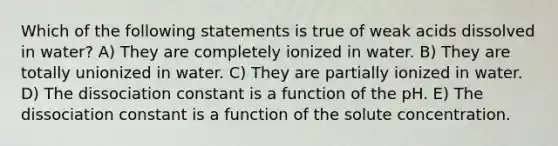 Which of the following statements is true of weak acids dissolved in water? A) They are completely ionized in water. B) They are totally unionized in water. C) They are partially ionized in water. D) The dissociation constant is a function of the pH. E) The dissociation constant is a function of the solute concentration.