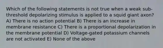 Which of the following statements is not true when a weak sub-threshold depolarizing stimulus is applied to a squid giant axon? A) There is no action potential B) There is an increase in membrane resistance C) There is a proportional depolarization in the membrane potential D) Voltage-gated potassium channels are not activated E) None of the above