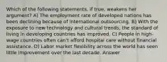 Which of the following statements, if true, weakens her argument? A) The employment rate of developed nations has been declining because of international outsourcing. B) With the exposure to new technology and cultural trends, the standard of living in developing countries has improved. C) People in high-wage countries often can't afford hospital care without financial assistance. D) Labor market flexibility across the world has seen little improvement over the last decade. Answer