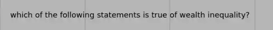 which of the following statements is true of wealth inequality?