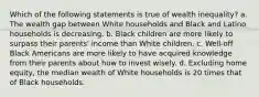 Which of the following statements is true of wealth inequality? a. The wealth gap between White households and Black and Latino households is decreasing. b. Black children are more likely to surpass their parents' income than White children. c. Well-off Black Americans are more likely to have acquired knowledge from their parents about how to invest wisely. d. Excluding home equity, the median wealth of White households is 20 times that of Black households.