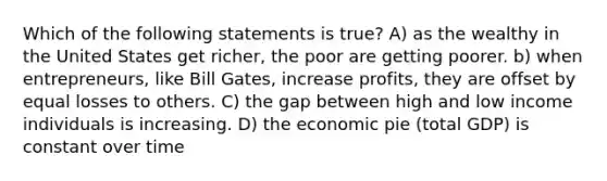 Which of the following statements is true? A) as the wealthy in the United States get richer, the poor are getting poorer. b) when entrepreneurs, like Bill Gates, increase profits, they are offset by equal losses to others. C) the gap between high and low income individuals is increasing. D) the economic pie (total GDP) is constant over time