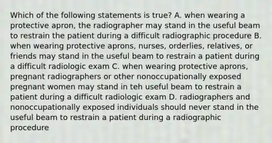 Which of the following statements is true? A. when wearing a protective apron, the radiographer may stand in the useful beam to restrain the patient during a difficult radiographic procedure B. when wearing protective aprons, nurses, orderlies, relatives, or friends may stand in the useful beam to restrain a patient during a difficult radiologic exam C. when wearing protective aprons, pregnant radiographers or other nonoccupationally exposed pregnant women may stand in teh useful beam to restrain a patient during a difficult radiologic exam D. radiographers and nonoccupationally exposed individuals should never stand in the useful beam to restrain a patient during a radiographic procedure