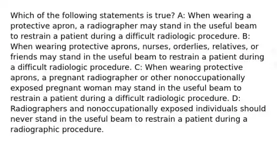 Which of the following statements is true? A: When wearing a protective apron, a radiographer may stand in the useful beam to restrain a patient during a difficult radiologic procedure. B: When wearing protective aprons, nurses, orderlies, relatives, or friends may stand in the useful beam to restrain a patient during a difficult radiologic procedure. C: When wearing protective aprons, a pregnant radiographer or other nonoccupationally exposed pregnant woman may stand in the useful beam to restrain a patient during a difficult radiologic procedure. D: Radiographers and nonoccupationally exposed individuals should never stand in the useful beam to restrain a patient during a radiographic procedure.