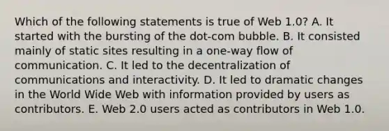 Which of the following statements is true of Web 1.0? A. It started with the bursting of the dot-com bubble. B. It consisted mainly of static sites resulting in a one-way flow of communication. C. It led to the decentralization of communications and interactivity. D. It led to dramatic changes in the World Wide Web with information provided by users as contributors. E. Web 2.0 users acted as contributors in Web 1.0.