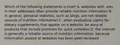 Which of the following statements is true? A. websites with .edu in their addresses often provide reliable nutrition information B. in general, personal websites, such as blogs, are not reliable sources of nutrition information C. when evaluating claims for dietary supplements that appear on a website, be wary of products that include promises for quick remedies D. the internet is generally a reliable source of nutrition information, because information posted at websites has been peer-reviewed