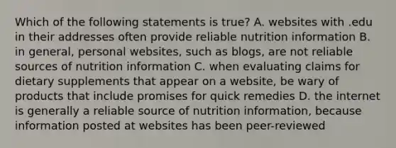 Which of the following statements is true? A. websites with .edu in their addresses often provide reliable nutrition information B. in general, personal websites, such as blogs, are not reliable sources of nutrition information C. when evaluating claims for dietary supplements that appear on a website, be wary of products that include promises for quick remedies D. the internet is generally a reliable source of nutrition information, because information posted at websites has been peer-reviewed