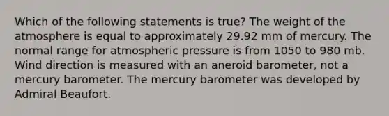 Which of the following statements is true? The weight of the atmosphere is equal to approximately 29.92 mm of mercury. The normal range for atmospheric pressure is from 1050 to 980 mb. Wind direction is measured with an aneroid barometer, not a mercury barometer. The mercury barometer was developed by Admiral Beaufort.