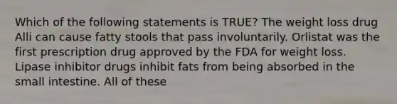 Which of the following statements is TRUE? The weight loss drug Alli can cause fatty stools that pass involuntarily. Orlistat was the first prescription drug approved by the FDA for weight loss. Lipase inhibitor drugs inhibit fats from being absorbed in the small intestine. All of these