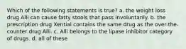 Which of the following statements is true? a. the weight loss drug Alli can cause fatty stools that pass involuntarily. b. the prescription drug Xential contains the same drug as the over-the-counter drug Alli. c. Alli belongs to the lipase inhibitor category of drugs. d. all of these