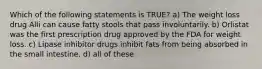 Which of the following statements is TRUE? a) The weight loss drug Alli can cause fatty stools that pass involuntarily. b) Orlistat was the first prescription drug approved by the FDA for weight loss. c) Lipase inhibitor drugs inhibit fats from being absorbed in the small intestine. d) all of these