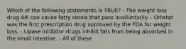 Which of the following statements is TRUE? - The weight loss drug Alli can cause fatty stools that pass involuntarily. - Orlistat was the first prescription drug approved by the FDA for weight loss. - Lipase inhibitor drugs inhibit fats from being absorbed in the small intestine. - All of these