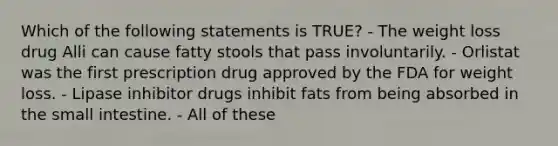 Which of the following statements is TRUE? - The weight loss drug Alli can cause fatty stools that pass involuntarily. - Orlistat was the first prescription drug approved by the FDA for weight loss. - Lipase inhibitor drugs inhibit fats from being absorbed in the small intestine. - All of these